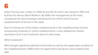 6
Hotel Theresa was a hotel on 125th St and 7th Av which was started in 1913 and
built by the famous Blum Brothers. By 1940, the management of the hotel
recognized the social changes and become one of the most inclusive
establishments of its kind in the state.
Due to it being one of the better establishments in the neighbourhood and the
exclusionary treatment in similar establishments, it was dubbed the Harlem
equivalent of an iconic landmark about 5 miles away.
Which landmark?
Who brought significant attention to the hotel as well as the deplorable condition of
the neighbourhood in 1960 when he stayed there during his visit to address the
UN?
 
