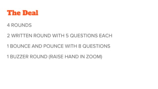 The Deal
4 ROUNDS
2 WRITTEN ROUND WITH 5 QUESTIONS EACH
1 BOUNCE AND POUNCE WITH 8 QUESTIONS
1 BUZZER ROUND (RAISE HAND IN ZOOM)
 
