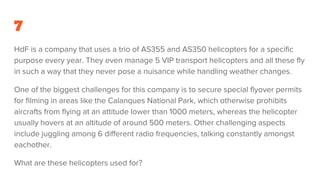 7
HdF is a company that uses a trio of AS355 and AS350 helicopters for a specific
purpose every year. They even manage 5 VIP transport helicopters and all these fly
in such a way that they never pose a nuisance while handling weather changes.
One of the biggest challenges for this company is to secure special flyover permits
for filming in areas like the Calanques National Park, which otherwise prohibits
aircrafts from flying at an attitude lower than 1000 meters, whereas the helicopter
usually hovers at an altitude of around 500 meters. Other challenging aspects
include juggling among 6 different radio frequencies, talking constantly amongst
eachother.
What are these helicopters used for?
 
