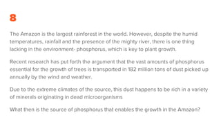 8
The Amazon is the largest rainforest in the world. However, despite the humid
temperatures, rainfall and the presence of the mighty river, there is one thing
lacking in the environment- phosphorus, which is key to plant growth.
Recent research has put forth the argument that the vast amounts of phosphorus
essential for the growth of trees is transported in 182 million tons of dust picked up
annually by the wind and weather.
Due to the extreme climates of the source, this dust happens to be rich in a variety
of minerals originating in dead microorganisms
What then is the source of phosphorus that enables the growth in the Amazon?
 