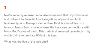 1
Netflix recently released a docuseries named Bad Boy Billionaires
and delves into financial fraud allegations of prominent India
business tycoon.The episode on Nirav Modi is a wordplay on a
famous James Bond movie, whose title has close connections with
Nirav Modi’s area of trade. This trade is dominated by an Indian city
which claims to produce 90% of this item.
What was the title of this episode?
 