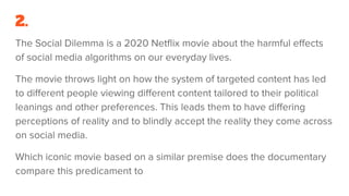 2.
The Social Dilemma is a 2020 Netflix movie about the harmful effects
of social media algorithms on our everyday lives.
The movie throws light on how the system of targeted content has led
to different people viewing different content tailored to their political
leanings and other preferences. This leads them to have differing
perceptions of reality and to blindly accept the reality they come across
on social media.
Which iconic movie based on a similar premise does the documentary
compare this predicament to
 
