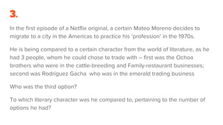 3.
In the first episode of a Netflix original, a certain Mateo Moreno decides to
migrate to a city in the Americas to practice his ‘profession’ in the 1970s.
He is being compared to a certain character from the world of literature, as he
had 3 people, whom he could chose to trade with – first was the Ochoa
brothers who were in the cattle-breeding and Family-restaurant businesses;
second was Rodríguez Gacha who was in the emerald trading business
Who was the third option?
To which literary character was he compared to, pertaining to the number of
options he had?
 