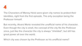 4
The Characters of Money Heist were given city names to protect their
identities, right from the first episode. The only exception being the
Professor himself.
But recently, Alvaro Morte revealed the unofficial name of his character.
Even though the city is small, the concept of the city fits the Professor
since, just like the character the city is always “shielded”, but still has
great power all over the world.
Which city was chosen by the Professor as his unofficial name?
 