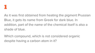1
As it was first obtained from heating the pigment Prussian
Blue, it gets its name from Greek for dark blue. In
addition, part of the name of the chemical itself is also a
shade of blue.
Which compound, which is not considered organic
despite having a carbon atom in it?
 