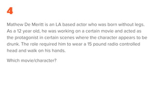 4
Mathew De Meritt is an LA based actor who was born without legs.
As a 12 year old, he was working on a certain movie and acted as
the protagonist in certain scenes where the character appears to be
drunk. The role required him to wear a 15 pound radio controlled
head and walk on his hands.
Which movie/character?
 
