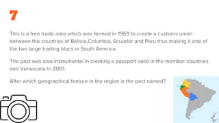 7
This is a free trade area which was formed in 1969 to create a customs union
between the countries of Bolivia,Columbia, Ecuador and Peru thus making it one of
the two large trading blocs in South America.
The pact was also instrumental in creating a passport valid in the member countries
and Venezuela in 2001.
After which geographical feature in the region is the pact named?
 