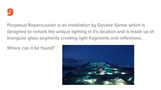 9
Perpetual Repercussion is an installation by Dyveke Sanne which is
designed to remark the unique lighting in it's location and is made up of
triangular glass segments creating light fragments and reflections.
Where can it be found?
 
