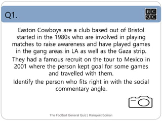 Q1.
The Football General Quiz | Ranajeet Soman
Easton Cowboys are a club based out of Bristol
started in the 1980s who are involved in playing
matches to raise awareness and have played games
in the gang areas in LA as well as the Gaza strip.
They had a famous recruit on the tour to Mexico in
2001 where the person kept goal for some games
and travelled with them.
Identify the person who fits right in with the social
commentary angle.
 