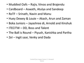 • Muddied Oafs – Rajiv, Vinoo and Brajendu
• Cardboard – Aswath, Atulya and Sandeep
• RoTF – Srinath, Navin and Manu
• Huey Dewey & Louie – Akash, Arun and Zaman
• Boka Juniors – Jayashree di, Arnold and Kinshuk
• ITECITW – DD, Boss and Talent
• The Ball is Round – Piyush, Kanishka and Partha
• ZeI – Ingit saar, Venky and Dada
Football Quiz League Season 2 | Ranajeet
Soman
 