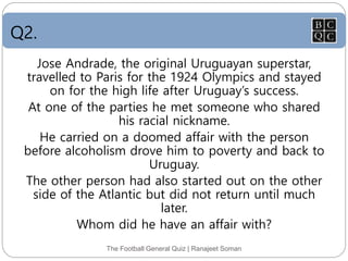 Q2.
The Football General Quiz | Ranajeet Soman
Jose Andrade, the original Uruguayan superstar,
travelled to Paris for the 1924 Olympics and stayed
on for the high life after Uruguay’s success.
At one of the parties he met someone who shared
his racial nickname.
He carried on a doomed affair with the person
before alcoholism drove him to poverty and back to
Uruguay.
The other person had also started out on the other
side of the Atlantic but did not return until much
later.
Whom did he have an affair with?
 