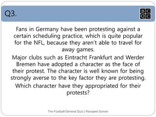 Q3.
The Football General Quiz | Ranajeet Soman
Fans in Germany have been protesting against a
certain scheduling practice, which is quite popular
for the NFL, because they aren’t able to travel for
away games.
Major clubs such as Eintracht Frankfurt and Werder
Bremen have adopted a character as the face of
their protest. The character is well known for being
strongly averse to the key factor they are protesting.
Which character have they appropriated for their
protests?
 
