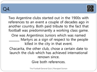Q4.
The Football General Quiz | Ranajeet Soman
Two Argentine clubs started out in the 1900s with
references to an event a couple of decades ago in
another country. Both paid tribute to the fact that
football was predominantly a working class game.
One was Argentinos Juniors which was named
_______ Martyrs as a sign of respect to the people
killed in the city in that event.
Chacarita, the other club, chose a certain date to
launch the club which has achieved international
renown since.
Give both references.
 