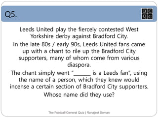 Q5.
Leeds United play the fiercely contested West
Yorkshire derby against Bradford City.
In the late 80s / early 90s, Leeds United fans came
up with a chant to rile up the Bradford City
supporters, many of whom come from various
diaspora.
The chant simply went “_______ is a Leeds fan”, using
the name of a person, which they knew would
incense a certain section of Bradford City supporters.
Whose name did they use?
The Football General Quiz | Ranajeet Soman
 