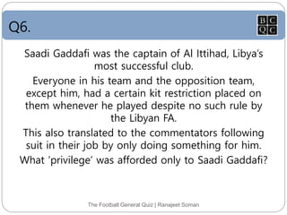 Q6.
The Football General Quiz | Ranajeet Soman
Saadi Gaddafi was the captain of Al Ittihad, Libya’s
most successful club.
Everyone in his team and the opposition team,
except him, had a certain kit restriction placed on
them whenever he played despite no such rule by
the Libyan FA.
This also translated to the commentators following
suit in their job by only doing something for him.
What ‘privilege’ was afforded only to Saadi Gaddafi?
 