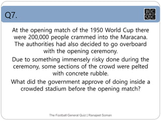 Q7.
The Football General Quiz | Ranajeet Soman
At the opening match of the 1950 World Cup there
were 200,000 people crammed into the Maracana.
The authorities had also decided to go overboard
with the opening ceremony.
Due to something immensely risky done during the
ceremony, some sections of the crowd were pelted
with concrete rubble.
What did the government approve of doing inside a
crowded stadium before the opening match?
 