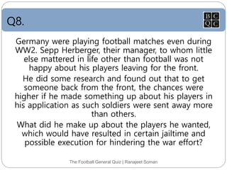 Q8.
The Football General Quiz | Ranajeet Soman
Germany were playing football matches even during
WW2. Sepp Herberger, their manager, to whom little
else mattered in life other than football was not
happy about his players leaving for the front.
He did some research and found out that to get
someone back from the front, the chances were
higher if he made something up about his players in
his application as such soldiers were sent away more
than others.
What did he make up about the players he wanted,
which would have resulted in certain jailtime and
possible execution for hindering the war effort?
 