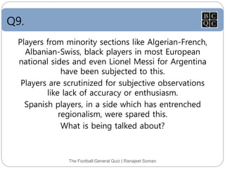 Q9.
The Football General Quiz | Ranajeet Soman
Players from minority sections like Algerian-French,
Albanian-Swiss, black players in most European
national sides and even Lionel Messi for Argentina
have been subjected to this.
Players are scrutinized for subjective observations
like lack of accuracy or enthusiasm.
Spanish players, in a side which has entrenched
regionalism, were spared this.
What is being talked about?
 