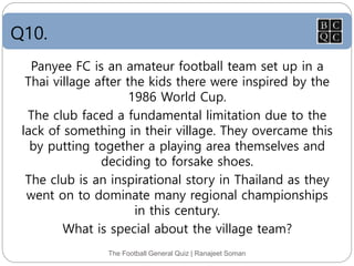 Q10.
The Football General Quiz | Ranajeet Soman
Panyee FC is an amateur football team set up in a
Thai village after the kids there were inspired by the
1986 World Cup.
The club faced a fundamental limitation due to the
lack of something in their village. They overcame this
by putting together a playing area themselves and
deciding to forsake shoes.
The club is an inspirational story in Thailand as they
went on to dominate many regional championships
in this century.
What is special about the village team?
 
