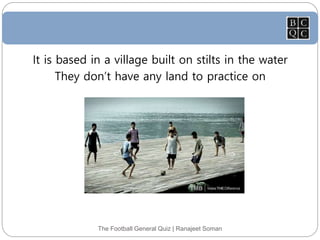 The Football General Quiz | Ranajeet Soman
It is based in a village built on stilts in the water
They don’t have any land to practice on
 