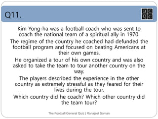 Q11.
The Football General Quiz | Ranajeet Soman
Kim Yong-ha was a football coach who was sent to
coach the national team of a spiritual ally in 1970.
The regime of the country he coached had defunded the
football program and focused on beating Americans at
their own games.
He organized a tour of his own country and was also
asked to take the team to tour another country on the
way.
The players described the experience in the other
country as extremely stressful as they feared for their
lives during the tour.
Which country did he coach? Which other country did
the team tour?
 
