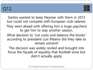 Q12.
The Football General Quiz | Ranajeet Soman
Santos wanted to keep Neymar with them in 2012
but could not compete with European club salaries.
They went ahead with offering him a huge paycheck
to get him to stay another season.
What decision to “cut costs and balance the books”
according to president Luis Ribeiro did they take to
remain solvent?
The decision was widely reviled and brought into
focus the façade of equality that football wore but
didn’t actually apply.
 