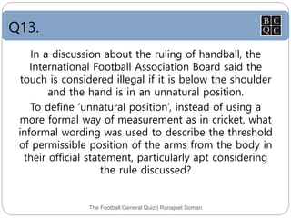 Q13.
The Football General Quiz | Ranajeet Soman
In a discussion about the ruling of handball, the
International Football Association Board said the
touch is considered illegal if it is below the shoulder
and the hand is in an unnatural position.
To define ‘unnatural position’, instead of using a
more formal way of measurement as in cricket, what
informal wording was used to describe the threshold
of permissible position of the arms from the body in
their official statement, particularly apt considering
the rule discussed?
 