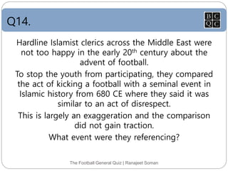Q14.
The Football General Quiz | Ranajeet Soman
Hardline Islamist clerics across the Middle East were
not too happy in the early 20th century about the
advent of football.
To stop the youth from participating, they compared
the act of kicking a football with a seminal event in
Islamic history from 680 CE where they said it was
similar to an act of disrespect.
This is largely an exaggeration and the comparison
did not gain traction.
What event were they referencing?
 