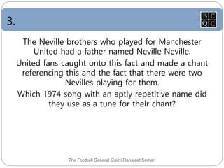 3.
The Football General Quiz | Ranajeet Soman
The Neville brothers who played for Manchester
United had a father named Neville Neville.
United fans caught onto this fact and made a chant
referencing this and the fact that there were two
Nevilles playing for them.
Which 1974 song with an aptly repetitive name did
they use as a tune for their chant?
 