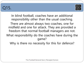 Q15.
The Football General Quiz | Ranajeet Soman
In blind football, coaches have an additional
responsibility other than the usual coaching.
There are almost always two coaches, one for
midfield and one for attack. They are provided a
freedom that normal football managers are not.
What responsibility do the coaches have during the
game?
Why is there no necessity for this for defence?
 