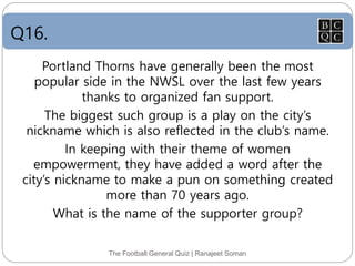 Q16.
The Football General Quiz | Ranajeet Soman
Portland Thorns have generally been the most
popular side in the NWSL over the last few years
thanks to organized fan support.
The biggest such group is a play on the city’s
nickname which is also reflected in the club’s name.
In keeping with their theme of women
empowerment, they have added a word after the
city’s nickname to make a pun on something created
more than 70 years ago.
What is the name of the supporter group?
 