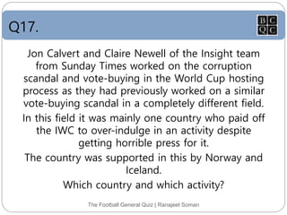 Q17.
The Football General Quiz | Ranajeet Soman
Jon Calvert and Claire Newell of the Insight team
from Sunday Times worked on the corruption
scandal and vote-buying in the World Cup hosting
process as they had previously worked on a similar
vote-buying scandal in a completely different field.
In this field it was mainly one country who paid off
the IWC to over-indulge in an activity despite
getting horrible press for it.
The country was supported in this by Norway and
Iceland.
Which country and which activity?
 