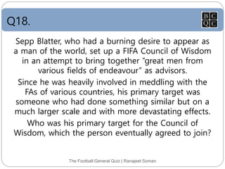 Q18.
The Football General Quiz | Ranajeet Soman
Sepp Blatter, who had a burning desire to appear as
a man of the world, set up a FIFA Council of Wisdom
in an attempt to bring together “great men from
various fields of endeavour” as advisors.
Since he was heavily involved in meddling with the
FAs of various countries, his primary target was
someone who had done something similar but on a
much larger scale and with more devastating effects.
Who was his primary target for the Council of
Wisdom, which the person eventually agreed to join?
 