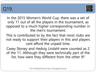 Q19.
The Football General Quiz | Ranajeet Soman
In the 2015 Women’s World Cup, there was a set of
only 11 out of all the players in the tournament, as
opposed to a much higher corresponding number in
the men’s tournament.
This is contributed to by the fact that most clubs are
not ready to support their players in this and players
cant afford the unpaid time.
Casey Stoney and Hedvig Lindahl were counted as 2
of the 11. Although they were technically part of the
list, how were they different from the other 9?
 