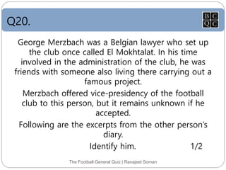 Q20.
The Football General Quiz | Ranajeet Soman
George Merzbach was a Belgian lawyer who set up
the club once called El Mokhtalat. In his time
involved in the administration of the club, he was
friends with someone also living there carrying out a
famous project.
Merzbach offered vice-presidency of the football
club to this person, but it remains unknown if he
accepted.
Following are the excerpts from the other person’s
diary.
Identify him. 1/2
 
