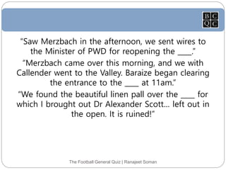The Football General Quiz | Ranajeet Soman
“Saw Merzbach in the afternoon, we sent wires to
the Minister of PWD for reopening the ____.”
“Merzbach came over this morning, and we with
Callender went to the Valley. Baraize began clearing
the entrance to the ____ at 11am.”
“We found the beautiful linen pall over the ____ for
which I brought out Dr Alexander Scott… left out in
the open. It is ruined!”
 