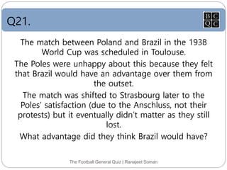 Q21.
The Football General Quiz | Ranajeet Soman
The match between Poland and Brazil in the 1938
World Cup was scheduled in Toulouse.
The Poles were unhappy about this because they felt
that Brazil would have an advantage over them from
the outset.
The match was shifted to Strasbourg later to the
Poles’ satisfaction (due to the Anschluss, not their
protests) but it eventually didn’t matter as they still
lost.
What advantage did they think Brazil would have?
 