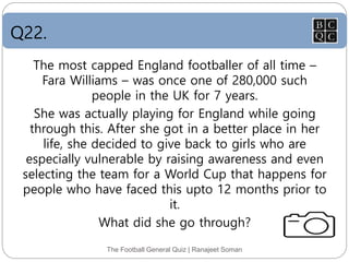 Q22.
The Football General Quiz | Ranajeet Soman
The most capped England footballer of all time –
Fara Williams – was once one of 280,000 such
people in the UK for 7 years.
She was actually playing for England while going
through this. After she got in a better place in her
life, she decided to give back to girls who are
especially vulnerable by raising awareness and even
selecting the team for a World Cup that happens for
people who have faced this upto 12 months prior to
it.
What did she go through?
 