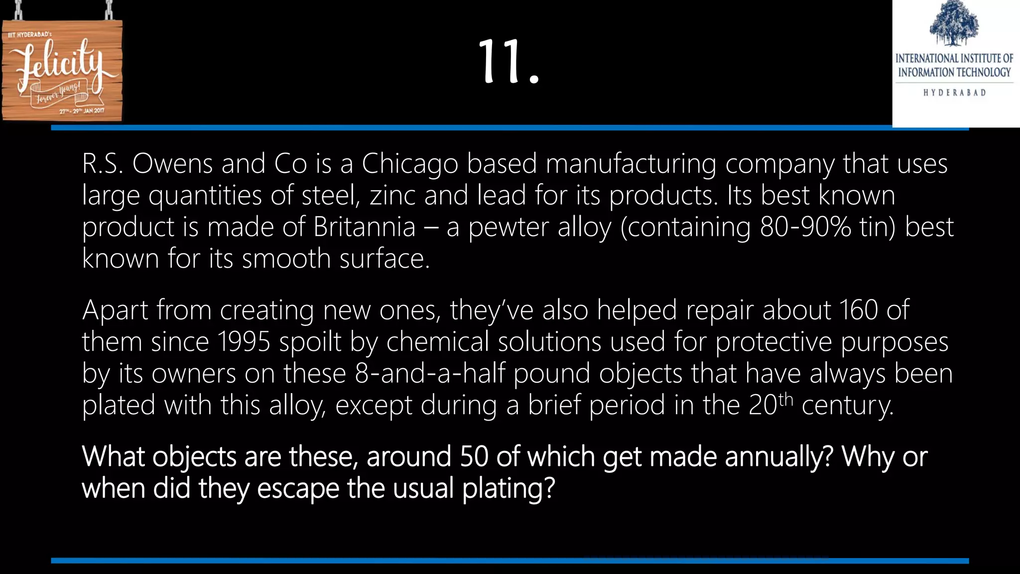 11.
R.S. Owens and Co is a Chicago based manufacturing company that uses
large quantities of steel, zinc and lead for its products. Its best known
product is made of Britannia – a pewter alloy (containing 80-90% tin) best
known for its smooth surface.
Apart from creating new ones, they’ve also helped repair about 160 of
them since 1995 spoilt by chemical solutions used for protective purposes
by its owners on these 8-and-a-half pound objects that have always been
plated with this alloy, except during a brief period in the 20th century.
What objects are these, around 50 of which get made annually? Why or
when did they escape the usual plating?
 