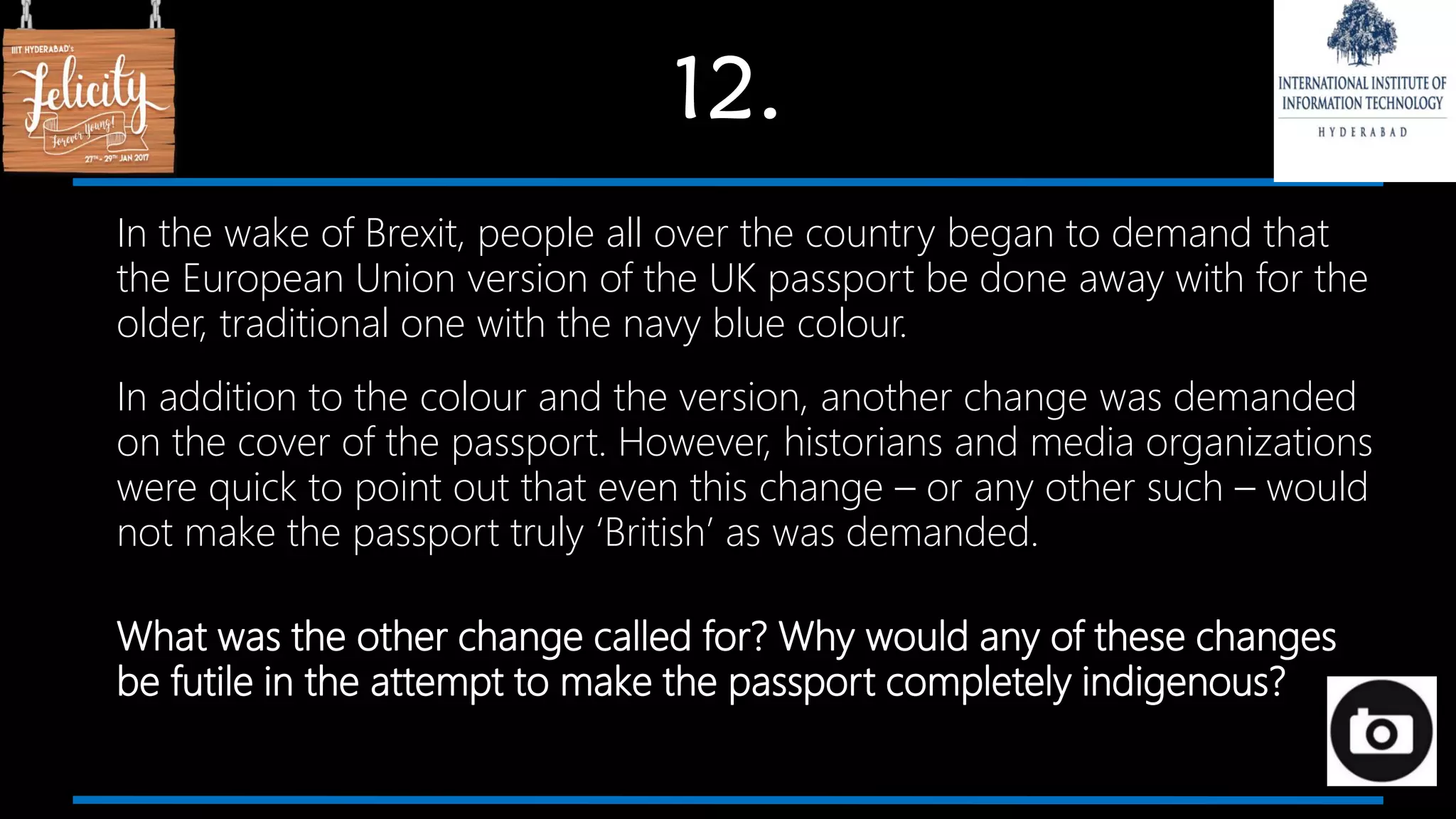 12.
In the wake of Brexit, people all over the country began to demand that
the European Union version of the UK passport be done away with for the
older, traditional one with the navy blue colour.
In addition to the colour and the version, another change was demanded
on the cover of the passport. However, historians and media organizations
were quick to point out that even this change – or any other such – would
not make the passport truly ‘British’ as was demanded.
What was the other change called for? Why would any of these changes
be futile in the attempt to make the passport completely indigenous?
 