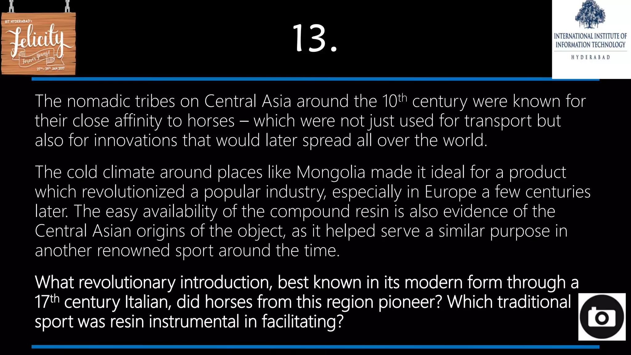 13.
The nomadic tribes on Central Asia around the 10th century were known for
their close affinity to horses – which were not just used for transport but
also for innovations that would later spread all over the world.
The cold climate around places like Mongolia made it ideal for a product
which revolutionized a popular industry, especially in Europe a few centuries
later. The easy availability of the compound resin is also evidence of the
Central Asian origins of the object, as it helped serve a similar purpose in
another renowned sport around the time.
What revolutionary introduction, best known in its modern form through a
17th century Italian, did horses from this region pioneer? Which traditional
sport was resin instrumental in facilitating?
 