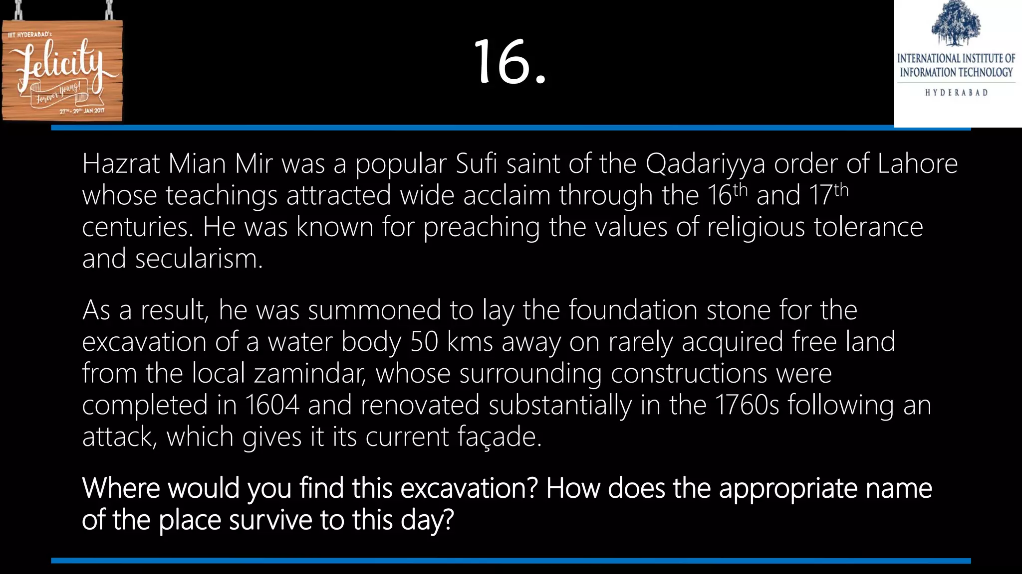 16.
Hazrat Mian Mir was a popular Sufi saint of the Qadariyya order of Lahore
whose teachings attracted wide acclaim through the 16th and 17th
centuries. He was known for preaching the values of religious tolerance
and secularism.
As a result, he was summoned to lay the foundation stone for the
excavation of a water body 50 kms away on rarely acquired free land
from the local zamindar, whose surrounding constructions were
completed in 1604 and renovated substantially in the 1760s following an
attack, which gives it its current façade.
Where would you find this excavation? How does the appropriate name
of the place survive to this day?
 