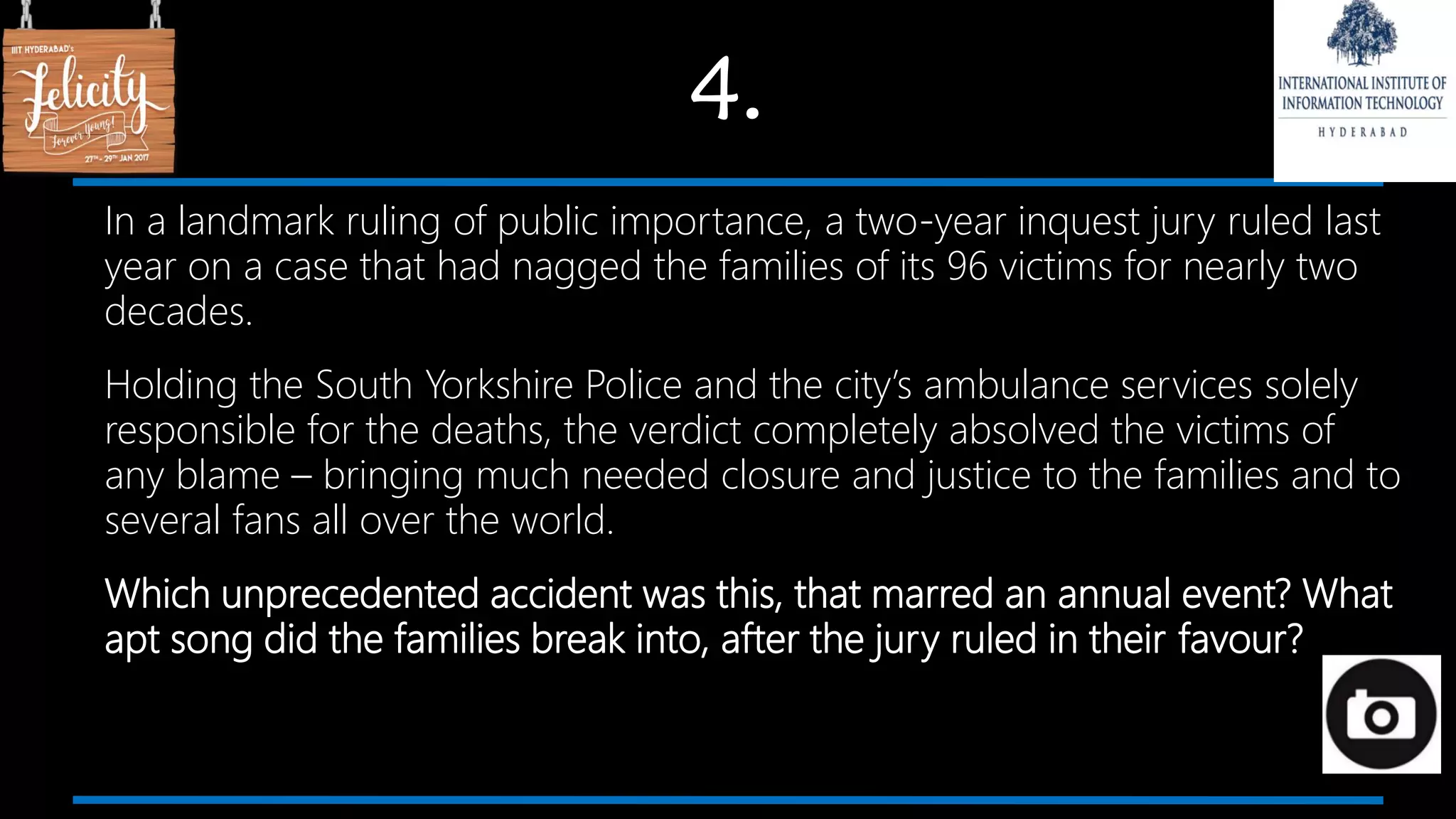 4.
In a landmark ruling of public importance, a two-year inquest jury ruled last
year on a case that had nagged the families of its 96 victims for nearly two
decades.
Holding the South Yorkshire Police and the city’s ambulance services solely
responsible for the deaths, the verdict completely absolved the victims of
any blame – bringing much needed closure and justice to the families and to
several fans all over the world.
Which unprecedented accident was this, that marred an annual event? What
apt song did the families break into, after the jury ruled in their favour?
 