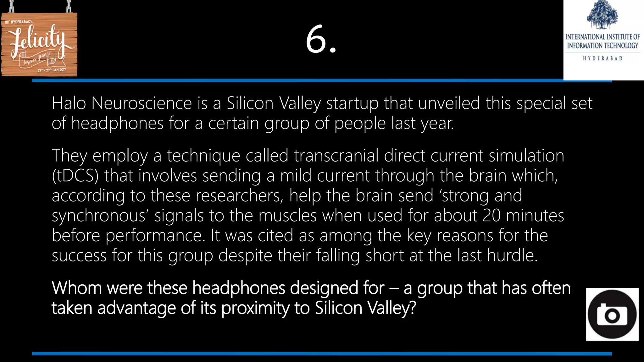 6.
Halo Neuroscience is a Silicon Valley startup that unveiled this special set
of headphones for a certain group of people last year.
They employ a technique called transcranial direct current simulation
(tDCS) that involves sending a mild current through the brain which,
according to these researchers, help the brain send ‘strong and
synchronous’ signals to the muscles when used for about 20 minutes
before performance. It was cited as among the key reasons for the
success for this group despite their falling short at the last hurdle.
Whom were these headphones designed for – a group that has often
taken advantage of its proximity to Silicon Valley?
 