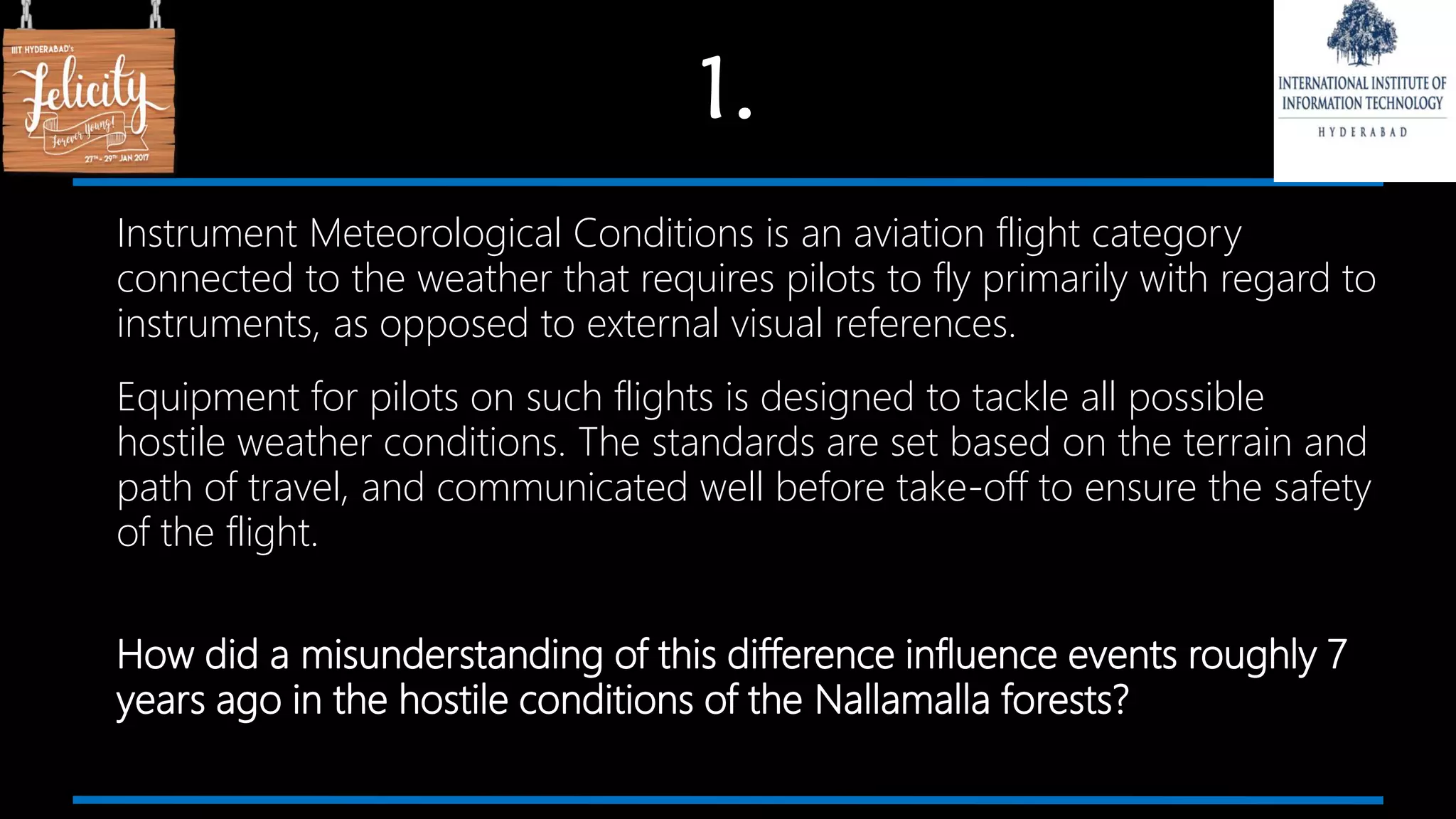1.
Instrument Meteorological Conditions is an aviation flight category
connected to the weather that requires pilots to fly primarily with regard to
instruments, as opposed to external visual references.
Equipment for pilots on such flights is designed to tackle all possible
hostile weather conditions. The standards are set based on the terrain and
path of travel, and communicated well before take-off to ensure the safety
of the flight.
How did a misunderstanding of this difference influence events roughly 7
years ago in the hostile conditions of the Nallamalla forests?
 