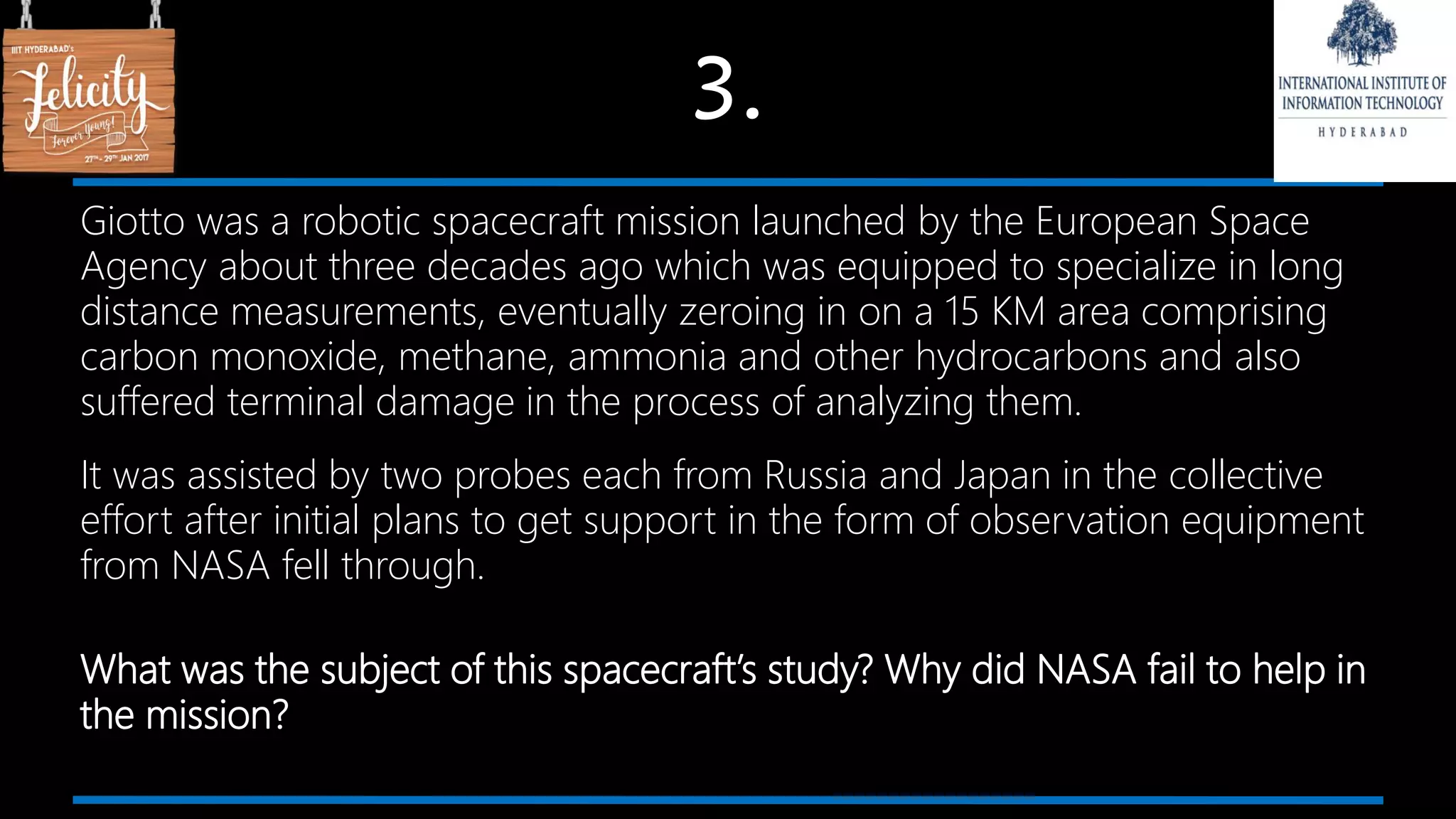 3.
Giotto was a robotic spacecraft mission launched by the European Space
Agency about three decades ago which was equipped to specialize in long
distance measurements, eventually zeroing in on a 15 KM area comprising
carbon monoxide, methane, ammonia and other hydrocarbons and also
suffered terminal damage in the process of analyzing them.
It was assisted by two probes each from Russia and Japan in the collective
effort after initial plans to get support in the form of observation equipment
from NASA fell through.
What was the subject of this spacecraft’s study? Why did NASA fail to help in
the mission?
 