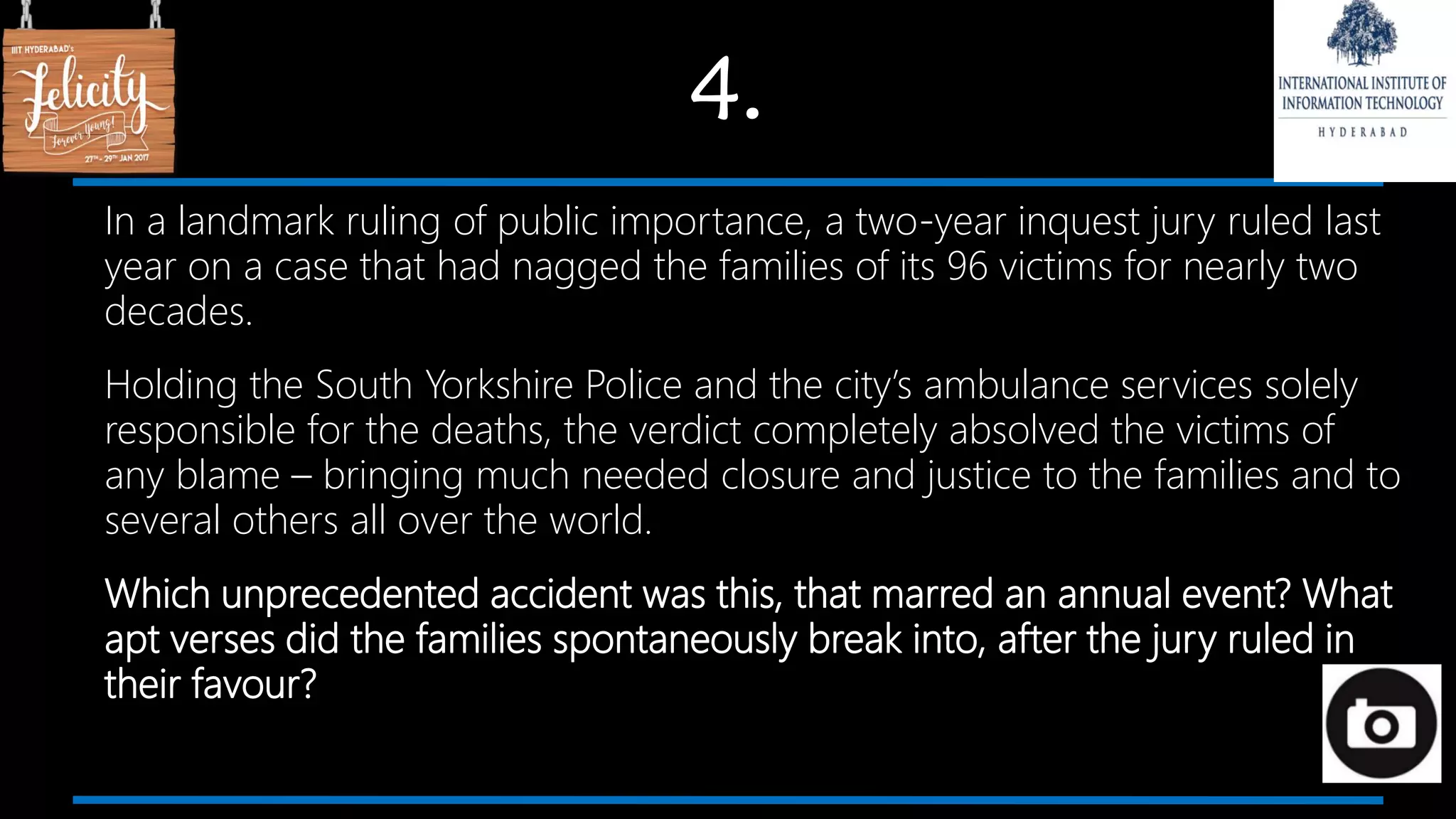 4.
In a landmark ruling of public importance, a two-year inquest jury ruled last
year on a case that had nagged the families of its 96 victims for nearly two
decades.
Holding the South Yorkshire Police and the city’s ambulance services solely
responsible for the deaths, the verdict completely absolved the victims of
any blame – bringing much needed closure and justice to the families and to
several others all over the world.
Which unprecedented accident was this, that marred an annual event? What
apt verses did the families spontaneously break into, after the jury ruled in
their favour?
 