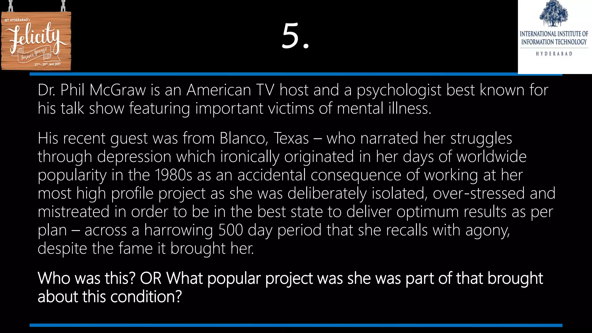 5.
Dr. Phil McGraw is an American TV host and a psychologist best known for
his talk show featuring important victims of mental illness.
His recent guest was from Blanco, Texas – who narrated her struggles
through depression which ironically originated in her days of worldwide
popularity in the 1980s as an accidental consequence of working at her
most high profile project as she was deliberately isolated, over-stressed and
mistreated in order to be in the best state to deliver optimum results as per
plan – across a harrowing 500 day period that she recalls with agony,
despite the fame it brought her.
Who was this? OR What popular project was she was part of that brought
about this condition?
 