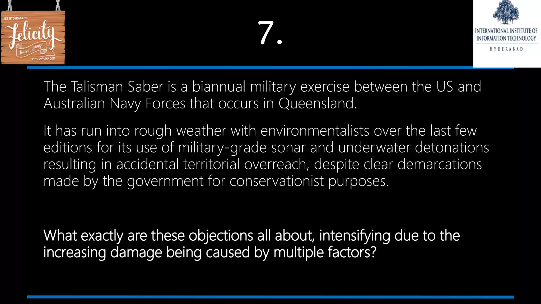 7.
The Talisman Saber is a biannual military exercise between the US and
Australian Navy Forces that occurs in Queensland.
It has run into rough weather with environmentalists over the last few
editions for its use of military-grade sonar and underwater detonations
resulting in accidental territorial overreach, despite clear demarcations
made by the government for conservationist purposes.
What exactly are these objections all about, intensifying due to the
increasing damage being caused by multiple factors?
 