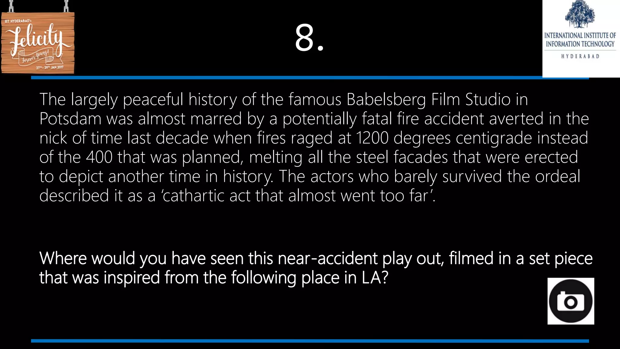 8.
The largely peaceful history of the famous Babelsberg Film Studio in
Potsdam was almost marred by a potentially fatal fire accident averted in the
nick of time last decade when fires raged at 1200 degrees centigrade instead
of the 400 that was planned, melting all the steel facades that were erected
to depict another time in history. The actors who barely survived the ordeal
described it as a ‘cathartic act that almost went too far’.
Where would you have seen this near-accident play out, filmed in a set piece
that was inspired from the following place in LA?
 